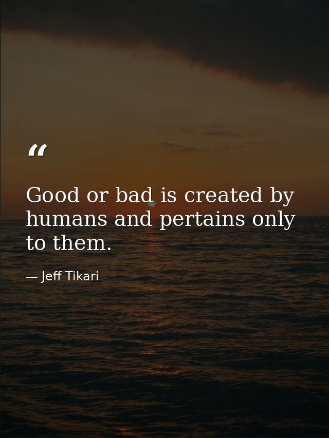 Good or bad is created by humans and pertains only to them. — Jeff Tikari