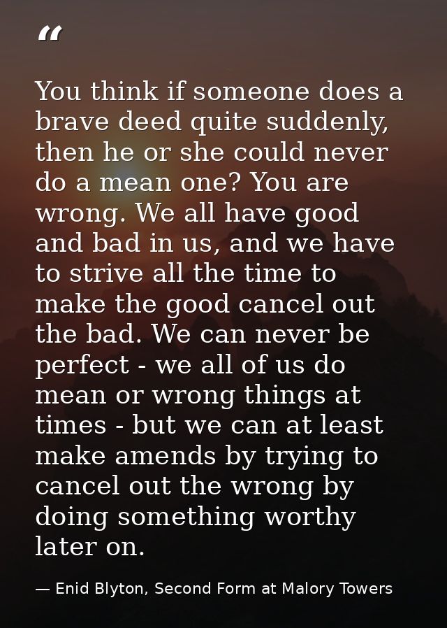 You think if someone does a brave deed quite suddenly, then he or she could never do a mean one? You are wrong. We all h — Enid Blyton, Second Form at Malory Towers