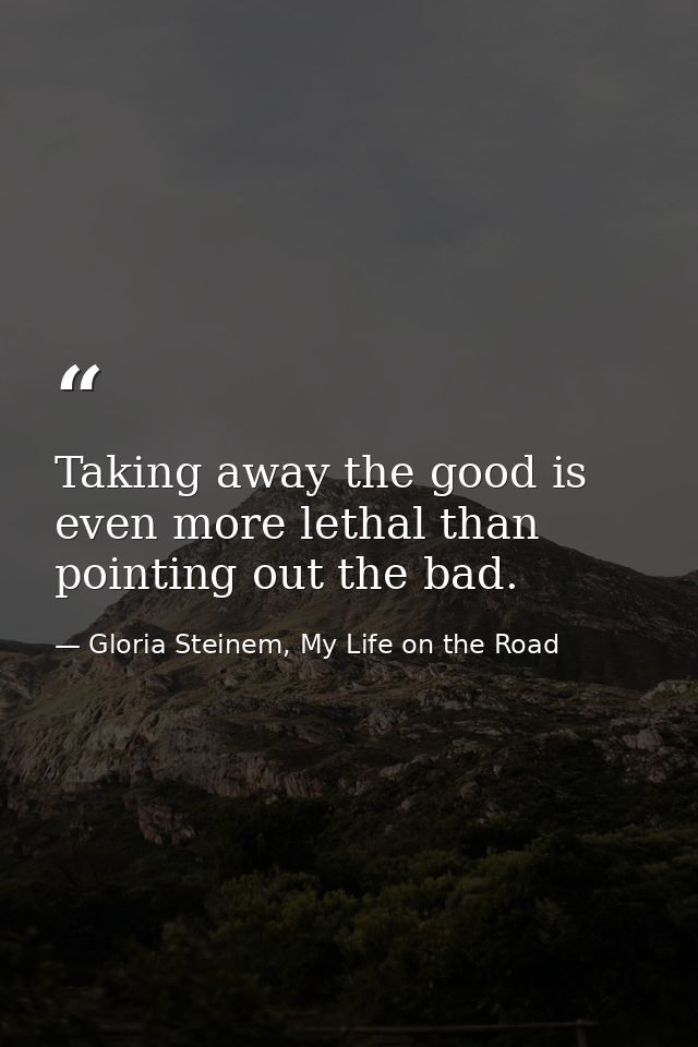 Taking away the good is even more lethal than pointing out the bad. — Gloria Steinem, My Life on the Road
