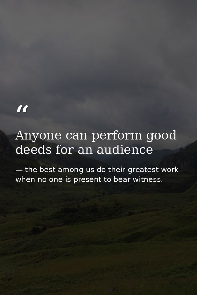 Anyone can perform good deeds for an audience — the best among us do their greatest work when no one is present to bear witness.