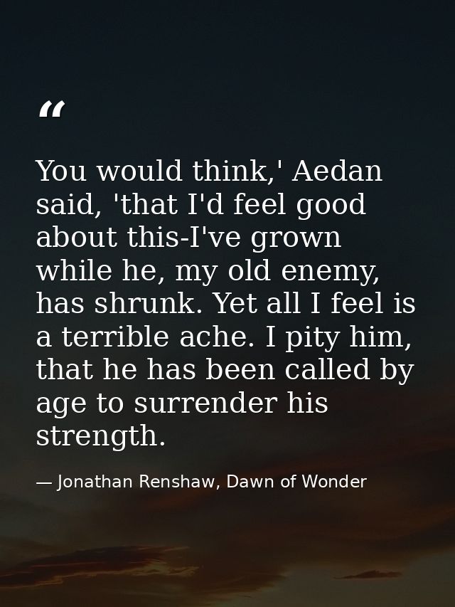 You would think,' Aedan said, 'that I'd feel good about this-I've grown while he, my old enemy, has shrunk. Yet all I fe — Jonathan Renshaw, Dawn of Wonder