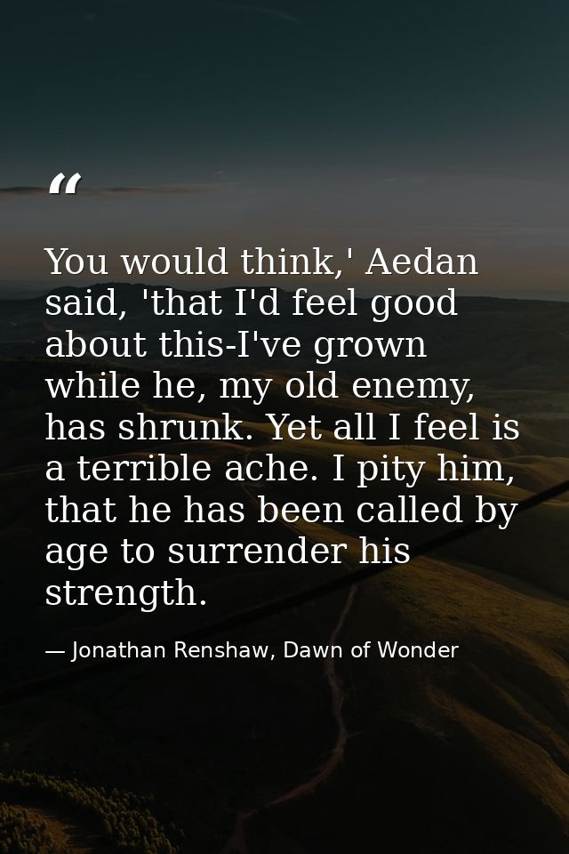 You would think,' Aedan said, 'that I'd feel good about this-I've grown while he, my old enemy, has shrunk. Yet all I fe — Jonathan Renshaw, Dawn of Wonder