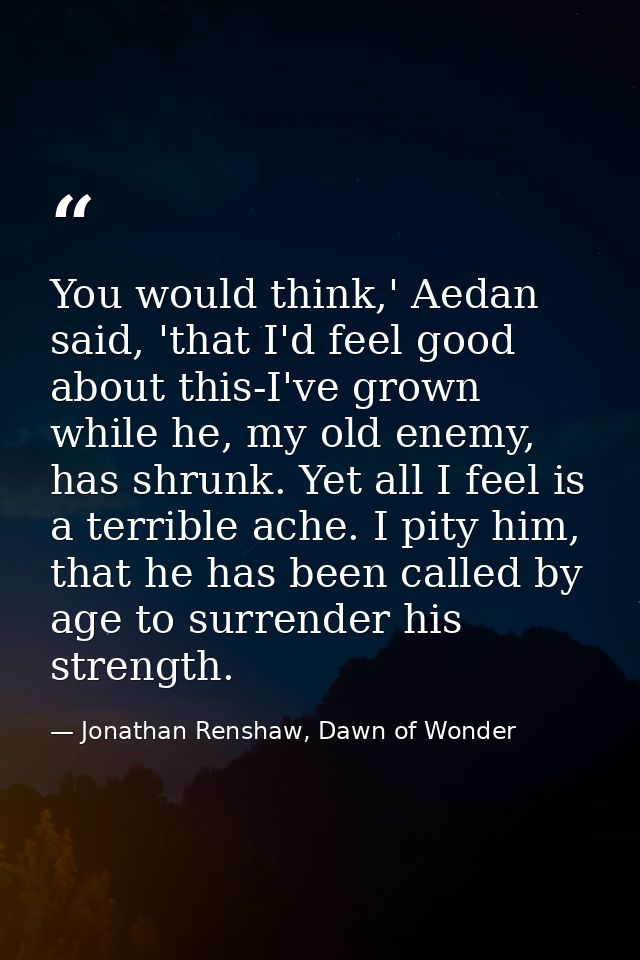 You would think,' Aedan said, 'that I'd feel good about this-I've grown while he, my old enemy, has shrunk. Yet all I fe — Jonathan Renshaw, Dawn of Wonder
