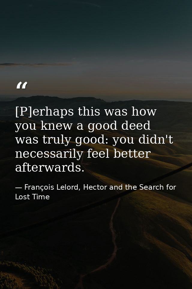 [P]erhaps this was how you knew a good deed was truly good: you didn't necessarily feel better afterwards. — François Lelord, Hector and the Search for Lost Time