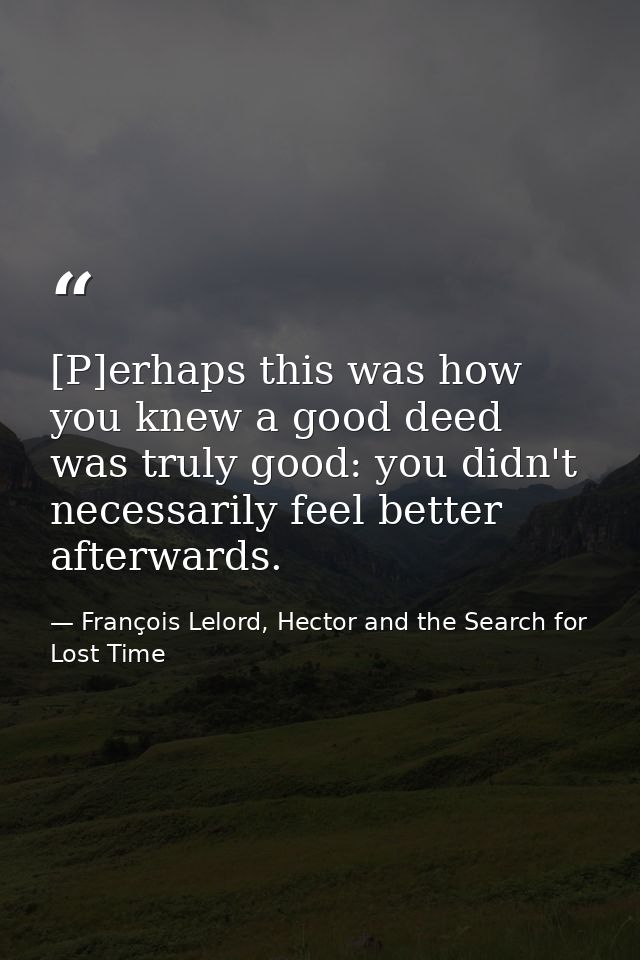 [P]erhaps this was how you knew a good deed was truly good: you didn't necessarily feel better afterwards. — François Lelord, Hector and the Search for Lost Time