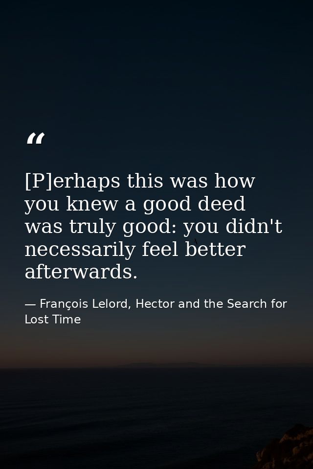 [P]erhaps this was how you knew a good deed was truly good: you didn't necessarily feel better afterwards. — François Lelord, Hector and the Search for Lost Time