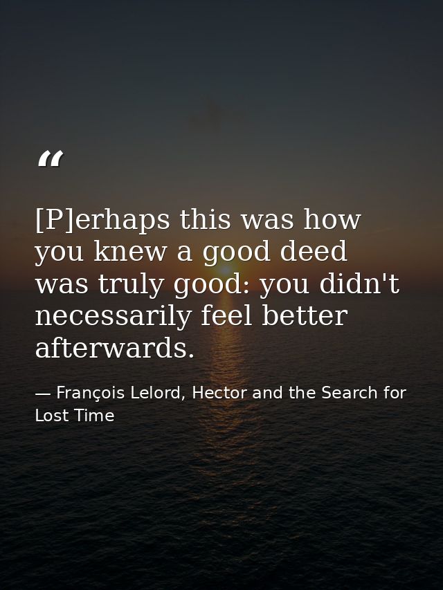 [P]erhaps this was how you knew a good deed was truly good: you didn't necessarily feel better afterwards. — François Lelord, Hector and the Search for Lost Time