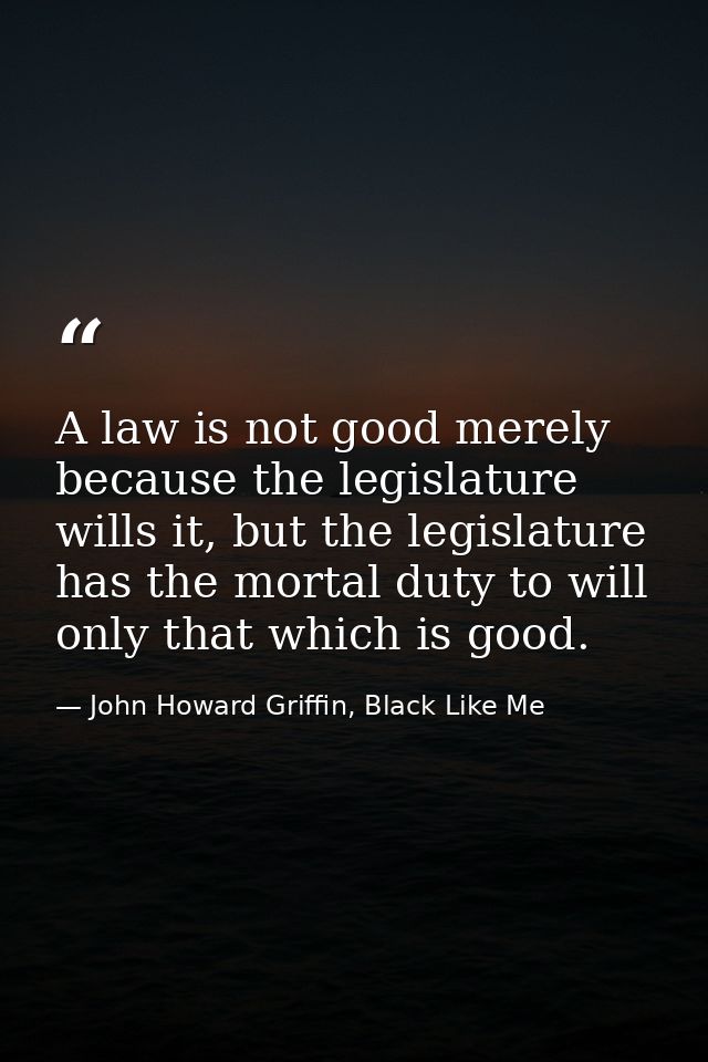 A law is not good merely because the legislature wills it, but the legislature has the mortal duty to will only that whi — John Howard Griffin, Black Like Me