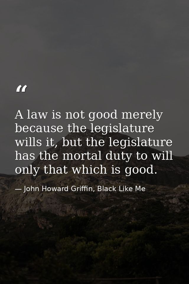 A law is not good merely because the legislature wills it, but the legislature has the mortal duty to will only that whi — John Howard Griffin, Black Like Me