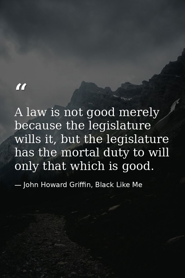 A law is not good merely because the legislature wills it, but the legislature has the mortal duty to will only that whi — John Howard Griffin, Black Like Me