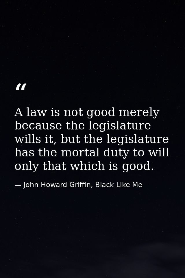 A law is not good merely because the legislature wills it, but the legislature has the mortal duty to will only that whi — John Howard Griffin, Black Like Me