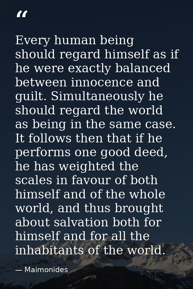 Every human being should regard himself as if he were exactly balanced between innocence and guilt. Simultaneously he sh — Maimonides