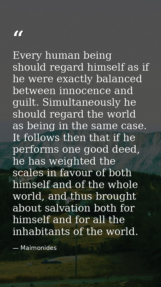 Every human being should regard himself as if he were exactly balanced between innocence and guilt. Simultaneously he sh — Maimonides