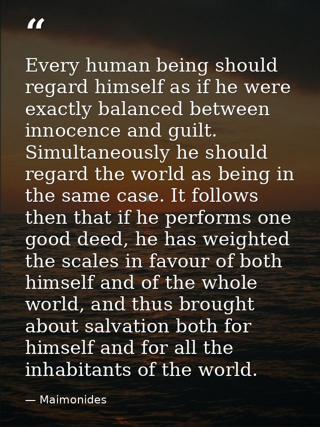 Every human being should regard himself as if he were exactly balanced between innocence and guilt. Simultaneously he sh — Maimonides