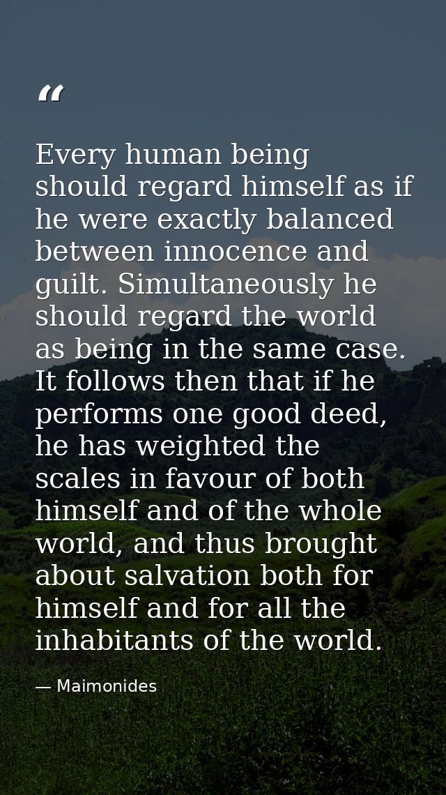 Every human being should regard himself as if he were exactly balanced between innocence and guilt. Simultaneously he sh — Maimonides