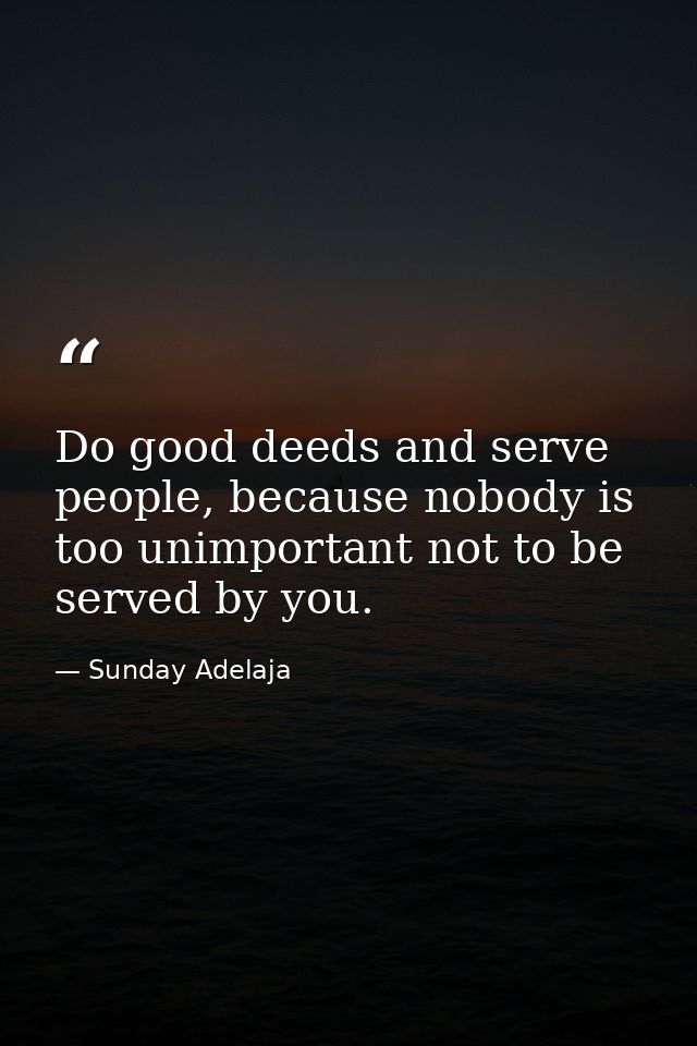 Do good deeds and serve people, because nobody is too unimportant not to be served by you. — Sunday Adelaja