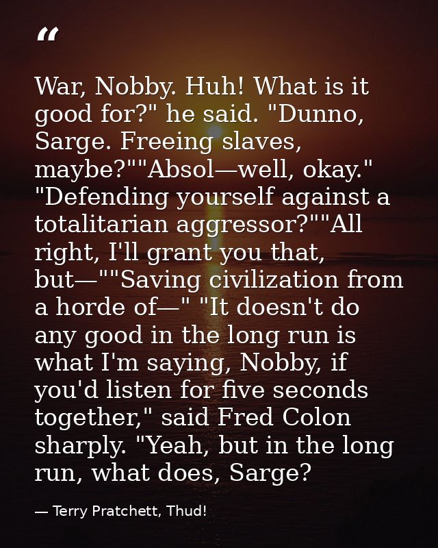 War, Nobby. Huh! What is it good for?" he said. "Dunno, Sarge. Freeing slaves, maybe?""Absol—well, okay." "Defending you — Terry Pratchett, Thud!