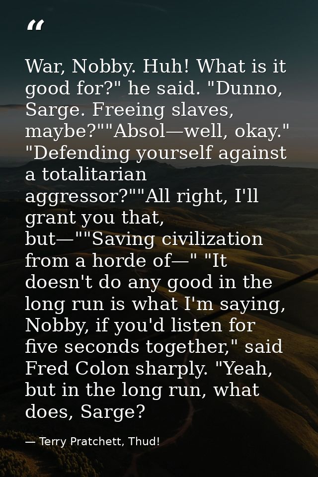 War, Nobby. Huh! What is it good for?" he said. "Dunno, Sarge. Freeing slaves, maybe?""Absol—well, okay." "Defending you — Terry Pratchett, Thud!