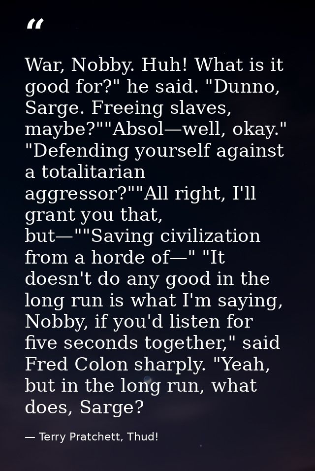War, Nobby. Huh! What is it good for?" he said. "Dunno, Sarge. Freeing slaves, maybe?""Absol—well, okay." "Defending you — Terry Pratchett, Thud!