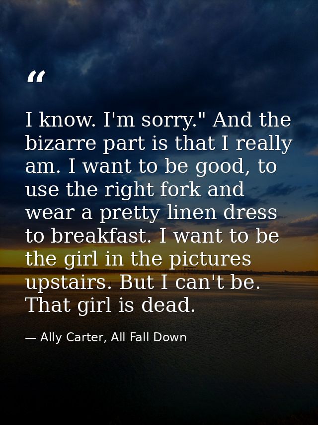 I know. I'm sorry." And the bizarre part is that I really am. I want to be good, to use the right fork and wear a pretty — Ally Carter, All Fall Down