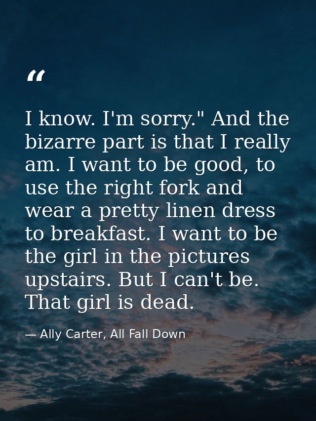 I know. I'm sorry." And the bizarre part is that I really am. I want to be good, to use the right fork and wear a pretty — Ally Carter, All Fall Down