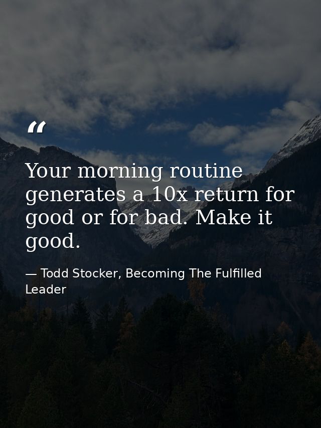 Your morning routine generates a 10x return for good or for bad. Make it good. — Todd Stocker, Becoming The Fulfilled Leader
