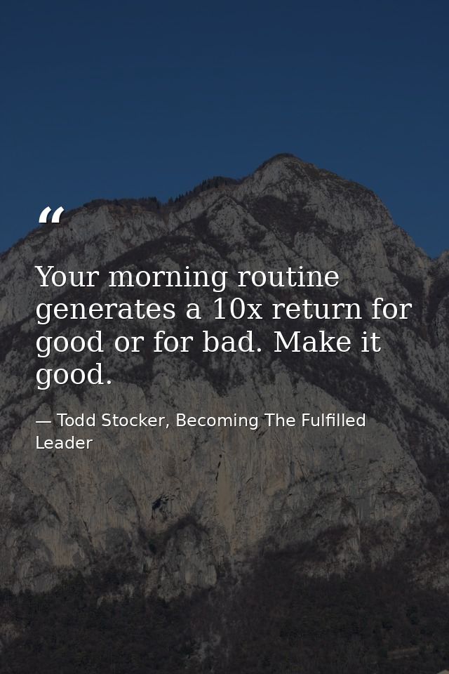 Your morning routine generates a 10x return for good or for bad. Make it good. — Todd Stocker, Becoming The Fulfilled Leader