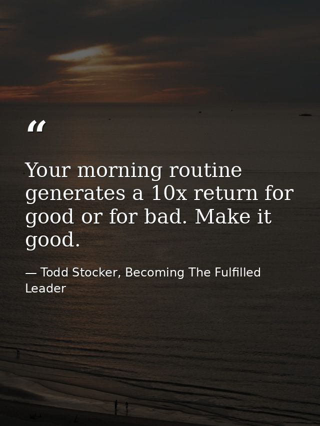 Your morning routine generates a 10x return for good or for bad. Make it good. — Todd Stocker, Becoming The Fulfilled Leader