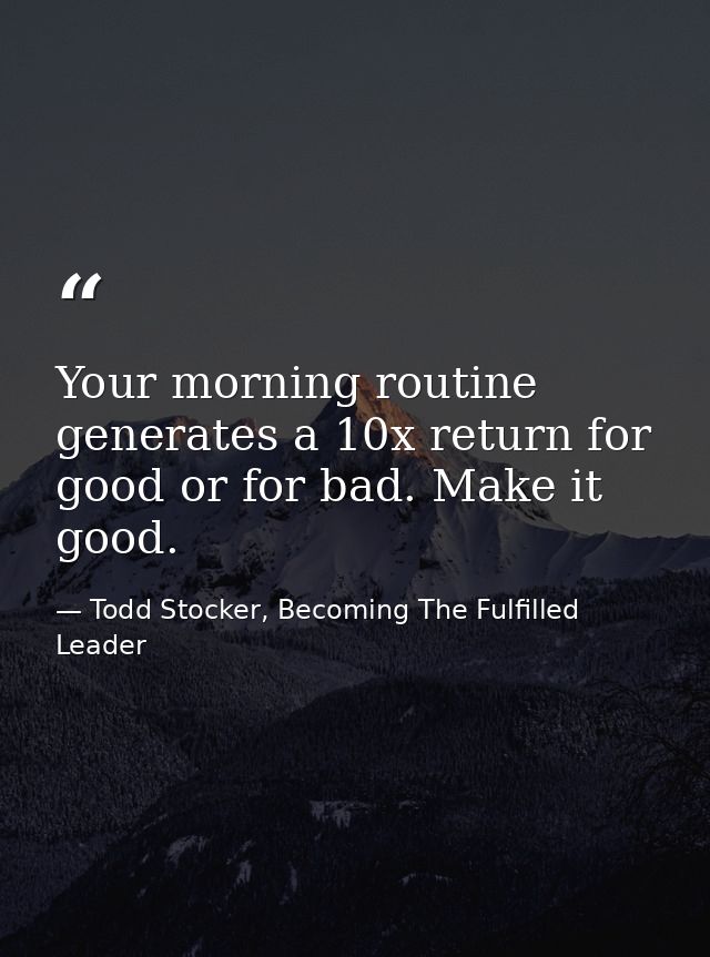 Your morning routine generates a 10x return for good or for bad. Make it good. — Todd Stocker, Becoming The Fulfilled Leader
