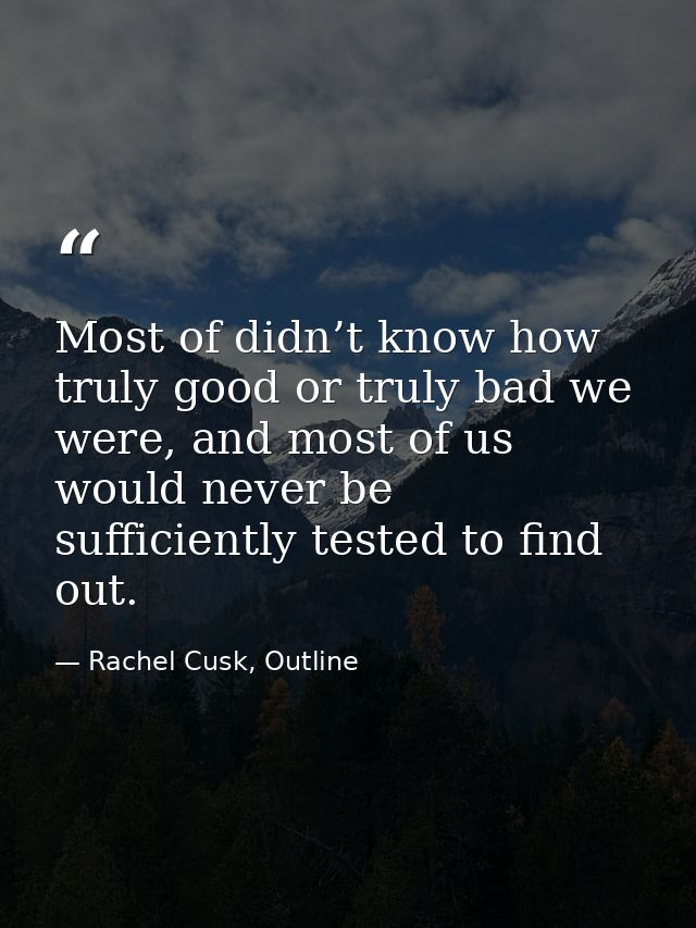 Most of didn’t know how truly good or truly bad we were, and most of us would never be sufficiently tested to find out. — Rachel Cusk, Outline