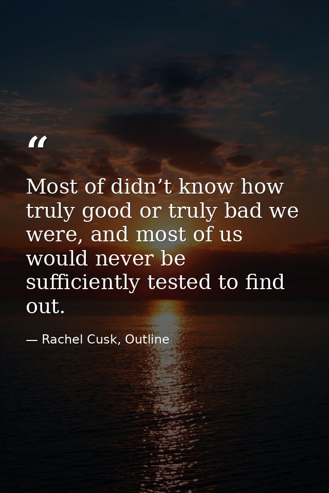 Most of didn’t know how truly good or truly bad we were, and most of us would never be sufficiently tested to find out. — Rachel Cusk, Outline