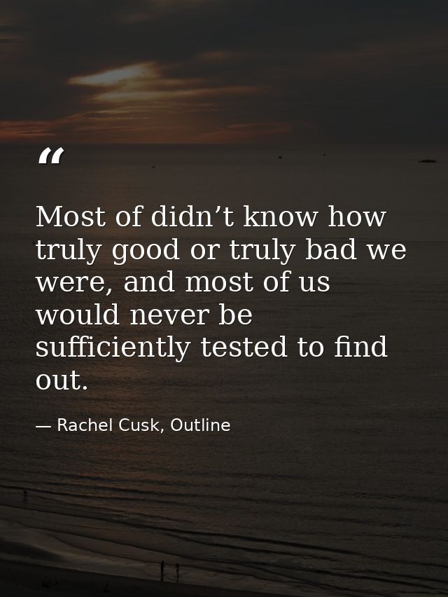 Most of didn’t know how truly good or truly bad we were, and most of us would never be sufficiently tested to find out. — Rachel Cusk, Outline