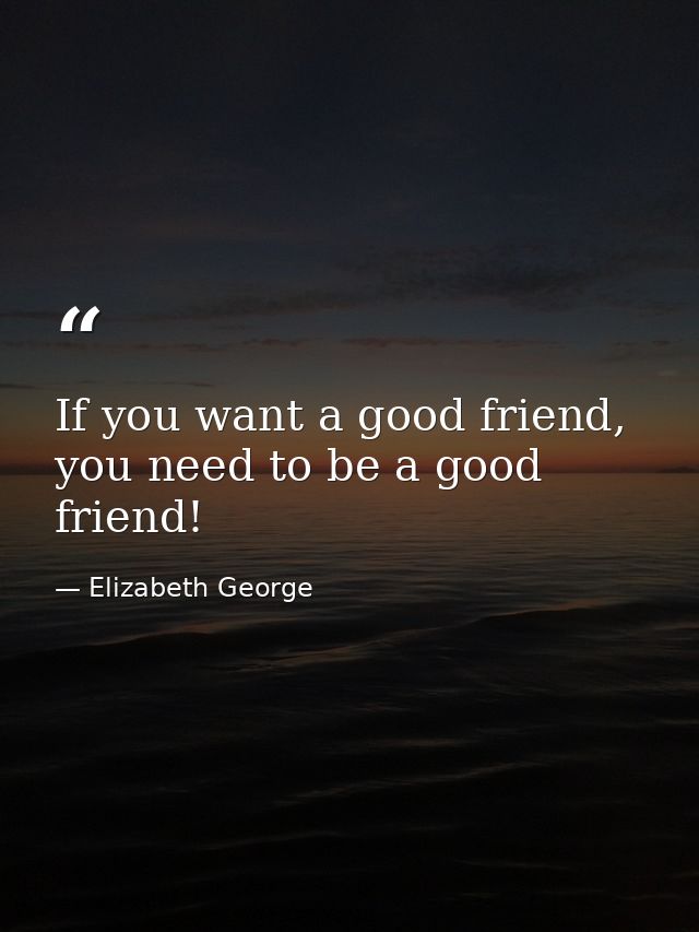 If you want a good friend, you need to be a good friend! — Elizabeth George