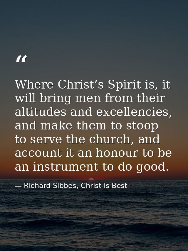 Where Christ’s Spirit is, it will bring men from their altitudes and excellencies, and make them to stoop to serve the c — Richard Sibbes, Christ Is Best