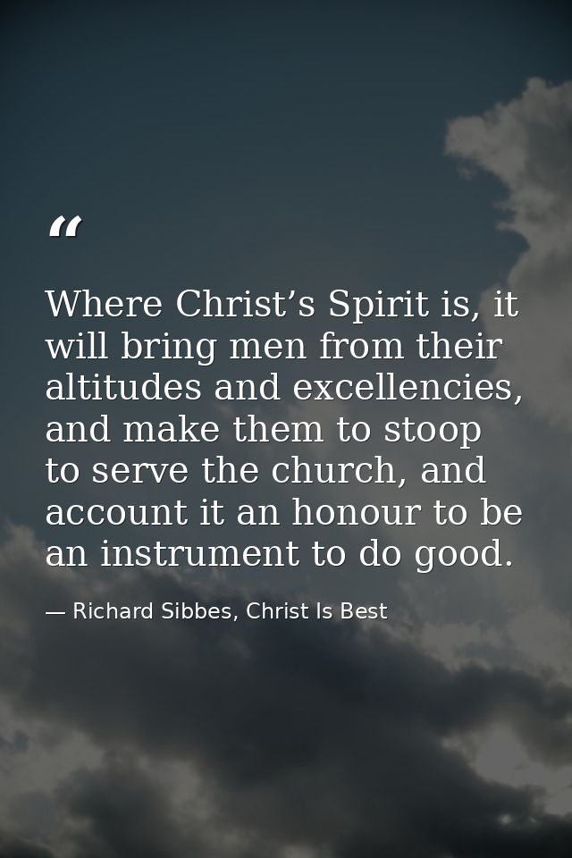 Where Christ’s Spirit is, it will bring men from their altitudes and excellencies, and make them to stoop to serve the c — Richard Sibbes, Christ Is Best