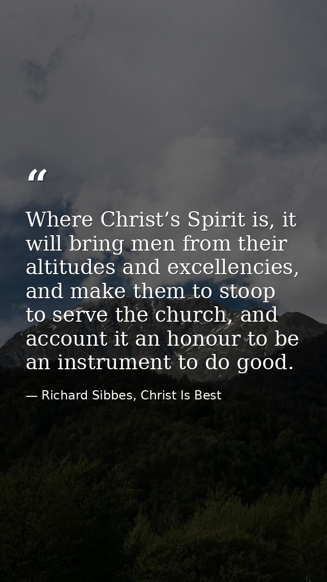 Where Christ’s Spirit is, it will bring men from their altitudes and excellencies, and make them to stoop to serve the c — Richard Sibbes, Christ Is Best