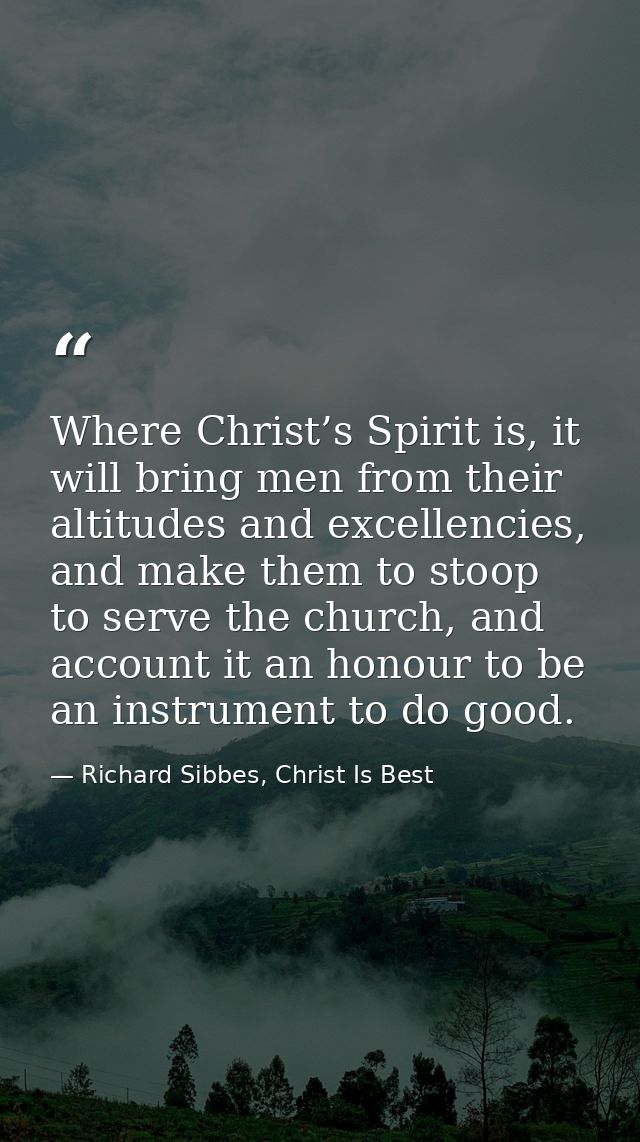 Where Christ’s Spirit is, it will bring men from their altitudes and excellencies, and make them to stoop to serve the c — Richard Sibbes, Christ Is Best