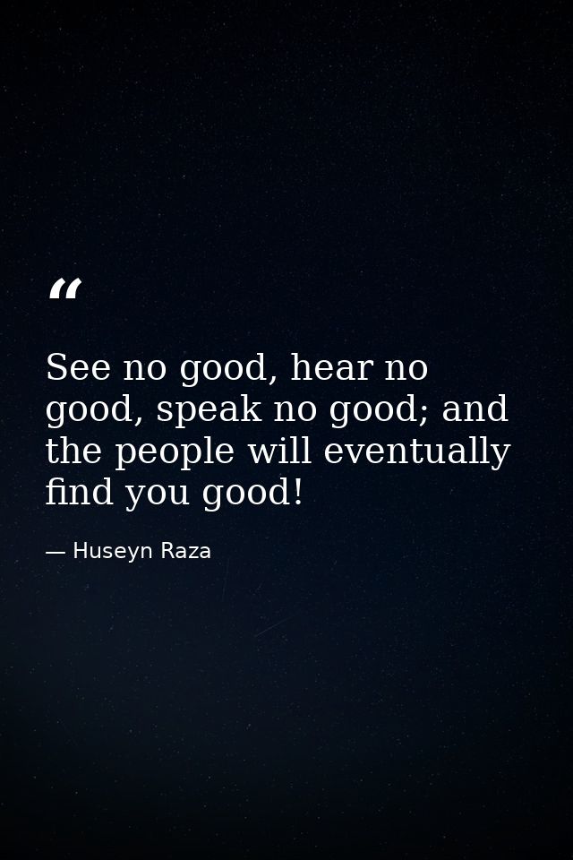 See no good, hear no good, speak no good; and the people will eventually find you good! — Huseyn Raza