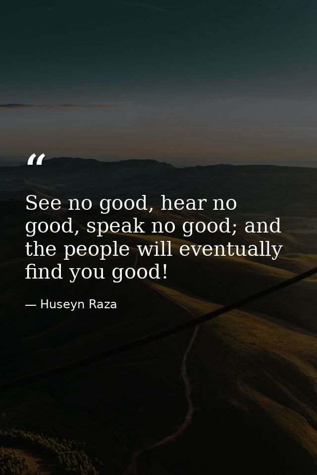See no good, hear no good, speak no good; and the people will eventually find you good! — Huseyn Raza