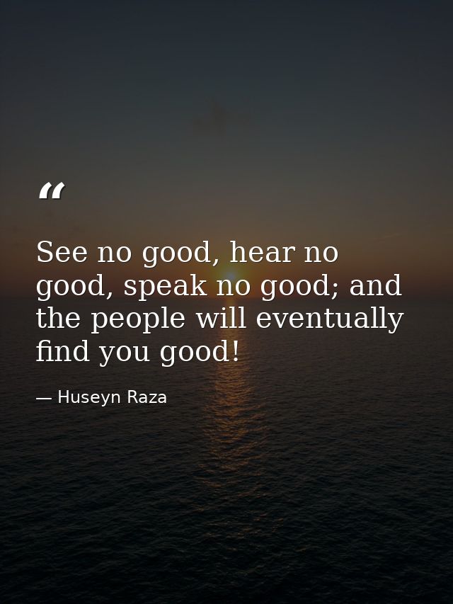 See no good, hear no good, speak no good; and the people will eventually find you good! — Huseyn Raza