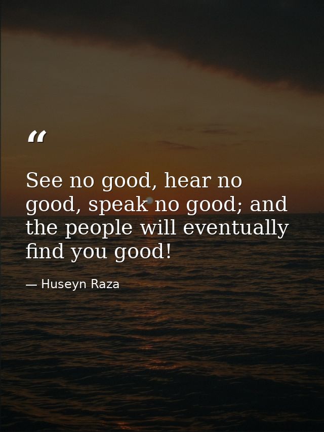 See no good, hear no good, speak no good; and the people will eventually find you good! — Huseyn Raza