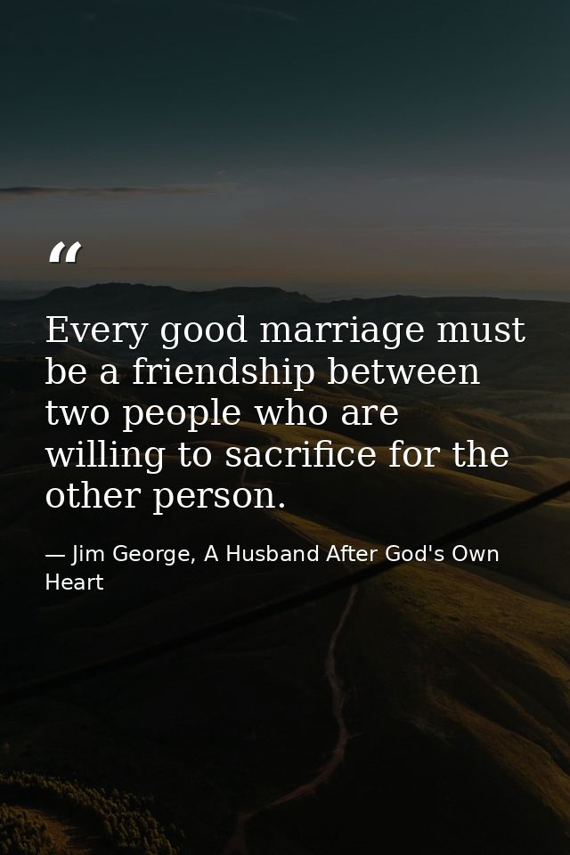 Every good marriage must be a friendship between two people who are willing to sacrifice for the other person. — Jim George, A Husband After God's Own Heart