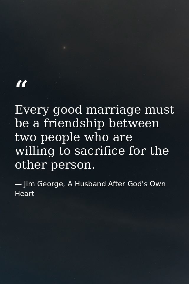 Every good marriage must be a friendship between two people who are willing to sacrifice for the other person. — Jim George, A Husband After God's Own Heart