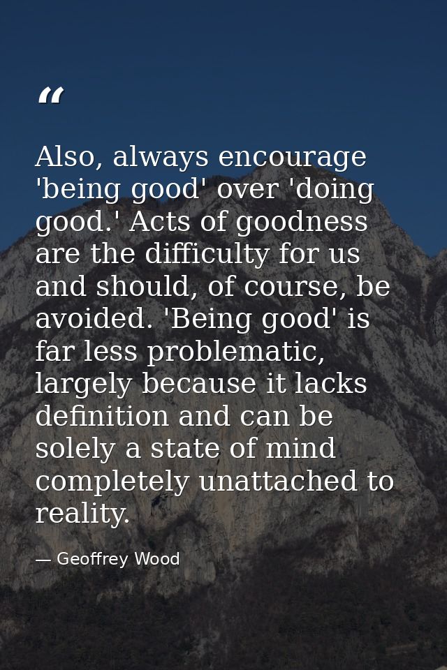 Also, always encourage 'being good' over 'doing good.' Acts of goodness are the difficulty for us and should, of course, — Geoffrey Wood