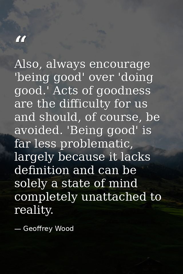 Also, always encourage 'being good' over 'doing good.' Acts of goodness are the difficulty for us and should, of course, — Geoffrey Wood