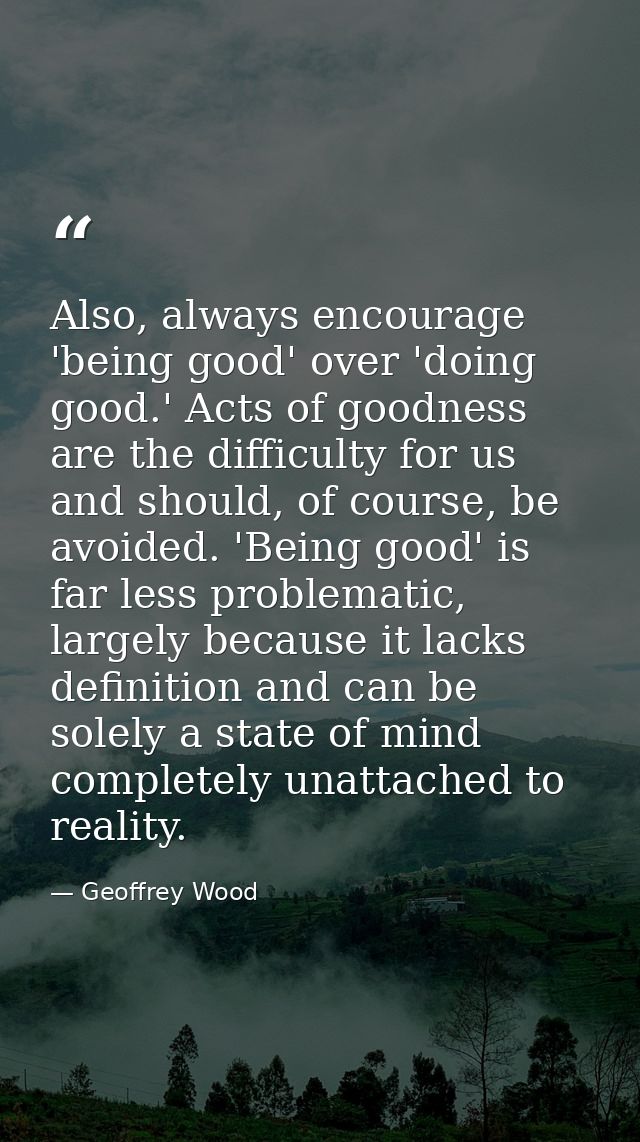Also, always encourage 'being good' over 'doing good.' Acts of goodness are the difficulty for us and should, of course, — Geoffrey Wood