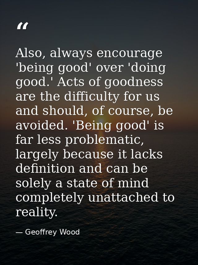 Also, always encourage 'being good' over 'doing good.' Acts of goodness are the difficulty for us and should, of course, — Geoffrey Wood