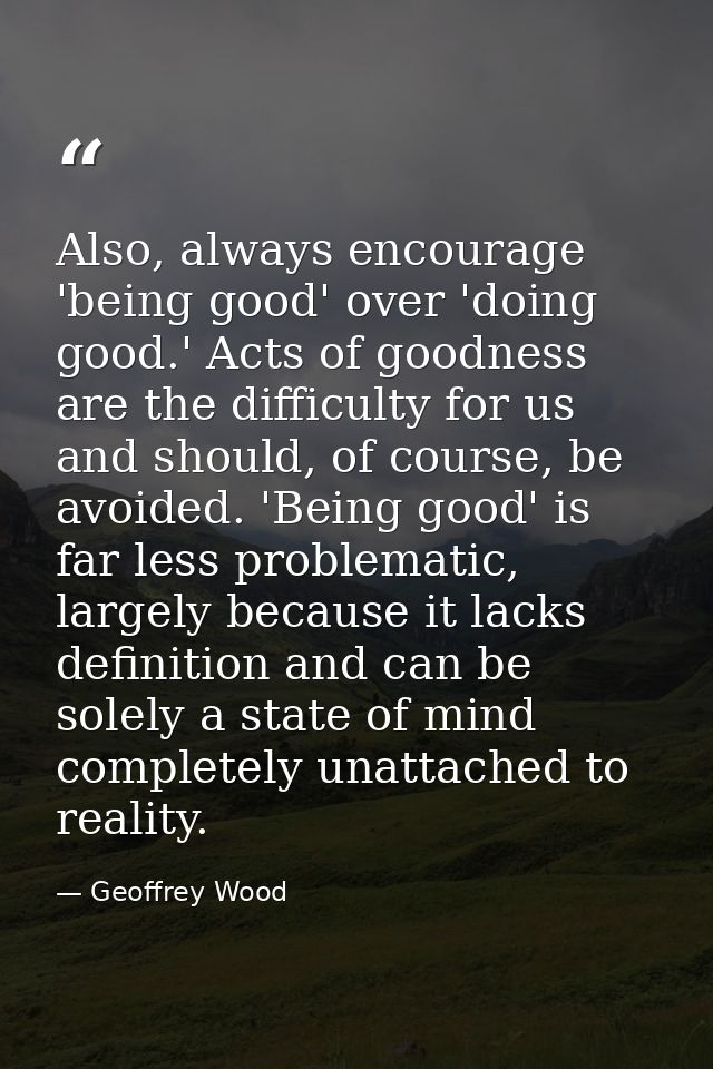 Also, always encourage 'being good' over 'doing good.' Acts of goodness are the difficulty for us and should, of course, — Geoffrey Wood