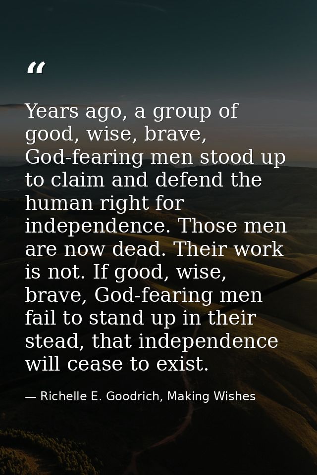 Years ago, a group of good, wise, brave, God-fearing men stood up to claim and defend the human right for independence.  — Richelle E. Goodrich, Making Wishes