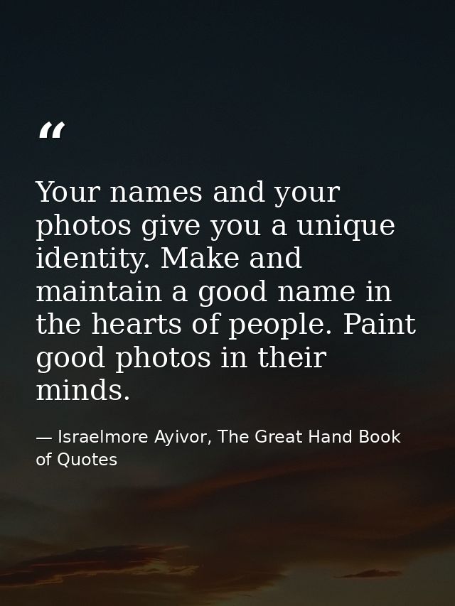 Your names and your photos give you a unique identity. Make and maintain a good name in the hearts of people. Paint good — Israelmore Ayivor, The Great Hand Book of Quotes